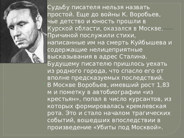 Судьбу писателя нельзя назвать простой. Еще до войны К. Воробьев, чье детство и юность прошли в Курской области, оказался в Москве. Причиной послужили стихи, написанные им на смерть Куйбышева и содержащие нелицеприятные высказывания в адрес Сталина. Будущему писателю пришлось уехать из родного города, что спасло его от вполне предсказуемых последствий. В Москве Воробьев, имевший рост 1,83 м и пометку в автобиографии «из крестьян», попал в число курсантов, из которых формировалась кремлевская рота. Это и стало началом трагических событий, вошедших впоследствии в произведение «Убиты под Москвой». 