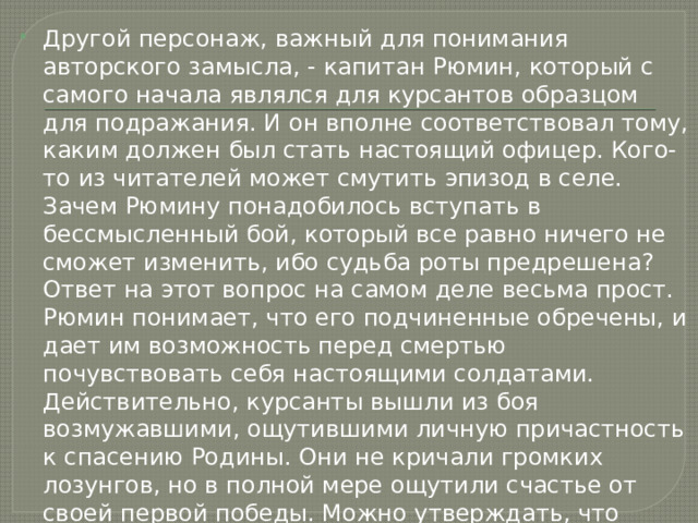 Другой персонаж, важный для понимания авторского замысла, - капитан Рюмин, который с самого начала являлся для курсантов образцом для подражания. И он вполне соответствовал тому, каким должен был стать настоящий офицер. Кого-то из читателей может смутить эпизод в селе. Зачем Рюмину понадобилось вступать в бессмысленный бой, который все равно ничего не сможет изменить, ибо судьба роты предрешена? Ответ на этот вопрос на самом деле весьма прост. Рюмин понимает, что его подчиненные обречены, и дает им возможность перед смертью почувствовать себя настоящими солдатами. Действительно, курсанты вышли из боя возмужавшими, ощутившими личную причастность к спасению Родины. Они не кричали громких лозунгов, но в полной мере ощутили счастье от своей первой победы. Можно утверждать, что подобное чувство испытывал каждый убитый под Москвой солдат, поскольку речь шла о защите столицы – сердца родной страны. 