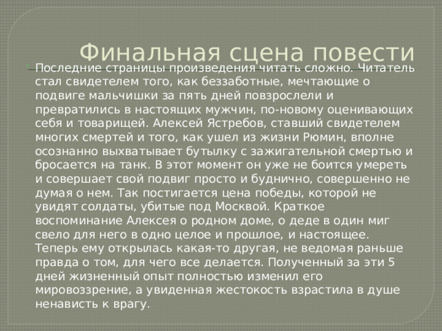 Финальная сцена повести Последние страницы произведения читать сложно. Читатель стал свидетелем того, как беззаботные, мечтающие о подвиге мальчишки за пять дней повзрослели и превратились в настоящих мужчин, по-новому оценивающих себя и товарищей. Алексей Ястребов, ставший свидетелем многих смертей и того, как ушел из жизни Рюмин, вполне осознанно выхватывает бутылку с зажигательной смертью и бросается на танк. В этот момент он уже не боится умереть и совершает свой подвиг просто и буднично, совершенно не думая о нем. Так постигается цена победы, которой не увидят солдаты, убитые под Москвой. Краткое воспоминание Алексея о родном доме, о деде в один миг свело для него в одно целое и прошлое, и настоящее. Теперь ему открылась какая-то другая, не ведомая раньше правда о том, для чего все делается. Полученный за эти 5 дней жизненный опыт полностью изменил его мировоззрение, а увиденная жестокость взрастила в душе ненависть к врагу. 