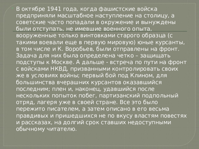 В октябре 1941 года, когда фашистские войска предприняли масштабное наступление на столицу, а советские часто попадали в окружение и вынуждены были отступать, не имевшие военного опыта, вооруженные только винтовками старого образца (с такими воевали еще в первую мировую) юные курсанты, в том числе и К. Воробьев, были отправлены на фронт. Задача для них была определена четко – защищать подступы к Москве. А дальше - встреча по пути на фронт с войсками НКВД, призванными контролировать своих же в условиях войны; первый бой под Клином, для большинства вчерашних курсантов оказавшийся последним; плен и, наконец, удавшийся после нескольких попыток побег, партизанский подпольный отряд, лагеря уже в своей стране. Все это было пережито писателем, а затем описано в его весьма правдивых и пришедшихся не по вкусу властям повестях и рассказах, на долгий срок ставших недоступными обычному читателю. 