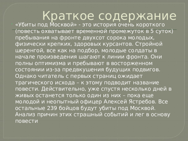 Краткое содержание «Убиты под Москвой» - это история очень короткого (повесть охватывает временной промежуток в 5 суток) пребывания на фронте двухсот сорока молодых, физически крепких, здоровых курсантов. Стройной шеренгой, все как на подбор, молодые солдаты в начале произведения шагают к линии фронта. Они полны оптимизма и пребывают в восторженном состоянии из-за предвкушения будущих подвигов. Однако читатель с первых страниц ожидает трагического исхода – к этому подводит название повести. Действительно, уже спустя несколько дней в живых останется только один из них – пока еще молодой и неопытный офицер Алексей Ястребов. Все остальные 239 бойцов будут убиты под Москвой. Анализ причин этих страшный событий и лег в основу повести 