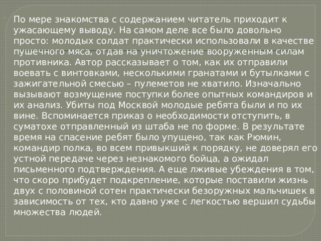 По мере знакомства с содержанием читатель приходит к ужасающему выводу. На самом деле все было довольно просто: молодых солдат практически использовали в качестве пушечного мяса, отдав на уничтожение вооруженным силам противника. Автор рассказывает о том, как их отправили воевать с винтовками, несколькими гранатами и бутылками с зажигательной смесью – пулеметов не хватило. Изначально вызывают возмущение поступки более опытных командиров и их анализ. Убиты под Москвой молодые ребята были и по их вине. Вспоминается приказ о необходимости отступить, в суматохе отправленный из штаба не по форме. В результате время на спасение ребят было упущено, так как Рюмин, командир полка, во всем привыкший к порядку, не доверял его устной передаче через незнакомого бойца, а ожидал письменного подтверждения. А еще лживые убеждения в том, что скоро прибудет подкрепление, которые поставили жизнь двух с половиной сотен практически безоружных мальчишек в зависимость от тех, кто давно уже с легкостью вершил судьбы множества людей. 