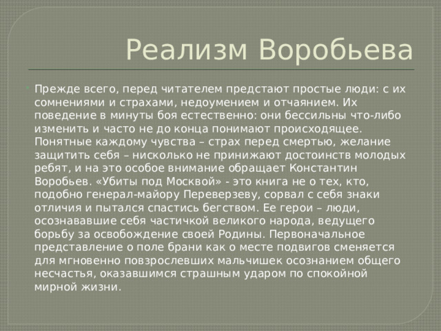 Реализм Воробьева Прежде всего, перед читателем предстают простые люди: с их сомнениями и страхами, недоумением и отчаянием. Их поведение в минуты боя естественно: они бессильны что-либо изменить и часто не до конца понимают происходящее. Понятные каждому чувства – страх перед смертью, желание защитить себя – нисколько не принижают достоинств молодых ребят, и на это особое внимание обращает Константин Воробьев. «Убиты под Москвой» - это книга не о тех, кто, подобно генерал-майору Переверзеву, сорвал с себя знаки отличия и пытался спастись бегством. Ее герои – люди, осознававшие себя частичкой великого народа, ведущего борьбу за освобождение своей Родины. Первоначальное представление о поле брани как о месте подвигов сменяется для мгновенно повзрослевших мальчишек осознанием общего несчастья, оказавшимся страшным ударом по спокойной мирной жизни. 