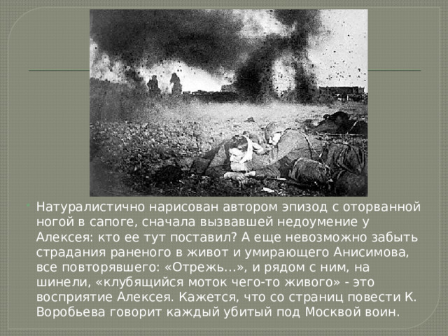 Натуралистично нарисован автором эпизод с оторванной ногой в сапоге, сначала вызвавшей недоумение у Алексея: кто ее тут поставил? А еще невозможно забыть страдания раненого в живот и умирающего Анисимова, все повторявшего: «Отрежь…», и рядом с ним, на шинели, «клубящийся моток чего-то живого» - это восприятие Алексея. Кажется, что со страниц повести К. Воробьева говорит каждый убитый под Москвой воин. 