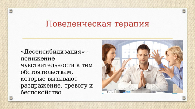 Поведенческая терапия «Десенсибилизация» - понижение чувствительности к тем обстоятельствам, которые вызывают раздражение, тревогу и беспокойство. 