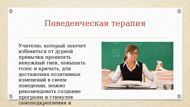 Поведенческая терапия Учителю, который захочет избавиться от дурной привычки проявлять ненужный гнев, повышать голос и кричать, для достижения позитивных изменений в своем поведении, можно рекомендовать создание программ и стимулов самоподкрепления и самонаказания. 