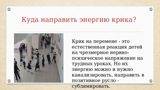 Куда направить энергию крика? Крик на перемене - это естественная реакция детей на чрезмерное нервно-психическое напряжение на трудных уроках. Но их энергию можно и нужно канализировать, направить в позитивное русло - сублимировать. 