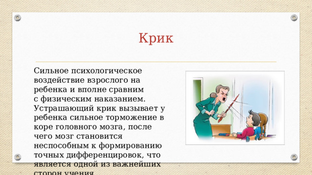 Крик Сильное психологическое воздействие взрослого на ребенка и вполне сравним с физическим наказанием. Устрашающий крик вызывает у ребенка сильное торможение в коре головного мозга, после чего мозг становится неспособным к формированию точных дифференцировок, что является одной из важнейших сторон учения. 