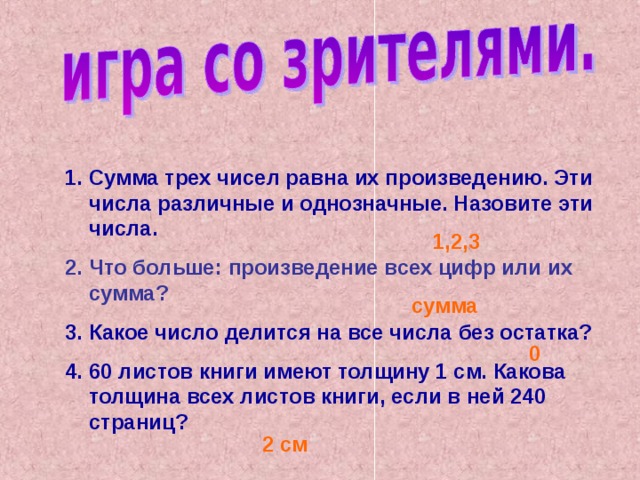 Сумма трех чисел равна их произведению. Эти числа различные и однозначные. Назовите эти числа.  Что больше: произведение всех цифр или их сумма? Какое число делится на все числа без остатка?  60 листов книги имеют толщину 1 см. Какова толщина всех листов книги, если в ней 240 страниц?  1,2,3 сумма 0 2 см 