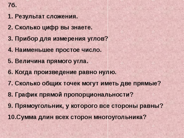7б. Результат сложения. Сколько цифр вы знаете. Прибор для измерения углов? Наименьшее простое число. Величина прямого угла. Когда произведение равно нулю. Сколько общих точек могут иметь две прямые? График прямой пропорциональности? Прямоугольник, у которого все стороны равны? Сумма длин всех сторон многоугольника? 