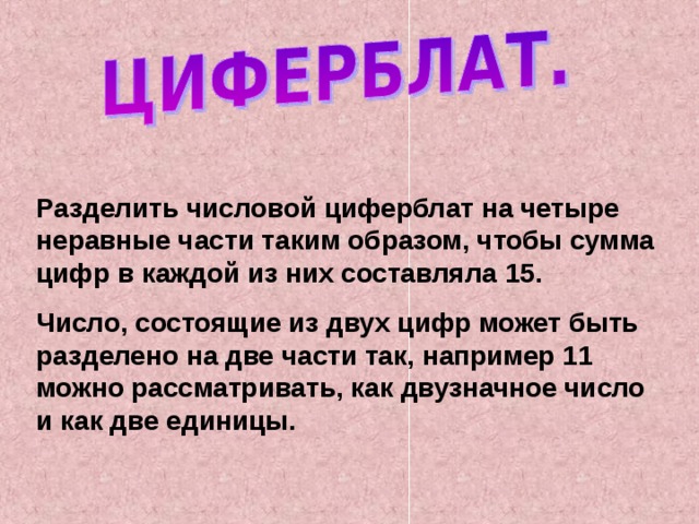 Разделить числовой циферблат на четыре неравные части таким образом, чтобы сумма цифр в каждой из них составляла 15. Число, состоящие из двух цифр может быть разделено на две части так, например 11 можно рассматривать, как двузначное число и как две единицы. 