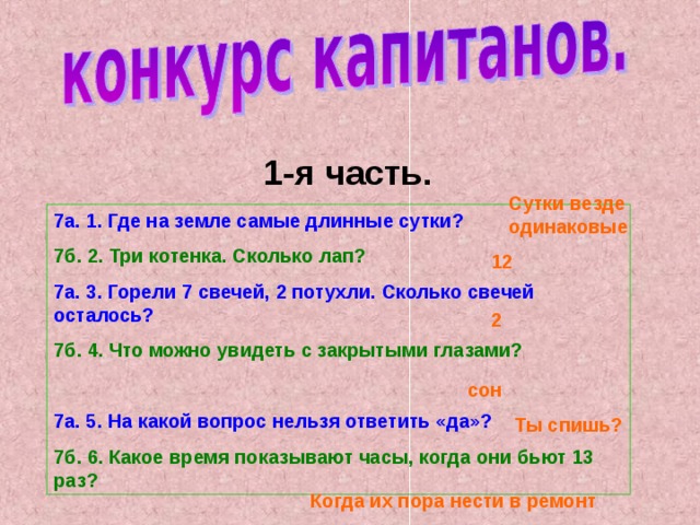 1-я часть. Сутки везде одинаковые 7а. 1. Где на земле самые длинные сутки? 7б. 2. Три котенка. Сколько лап? 7а. 3. Горели 7 свечей, 2 потухли. Сколько свечей осталось? 7б. 4. Что можно увидеть с закрытыми глазами?  7а. 5. На какой вопрос нельзя ответить «да»? 7б. 6. Какое время показывают часы, когда они бьют 13 раз? 12 2 сон Ты спишь? Когда их пора нести в ремонт 