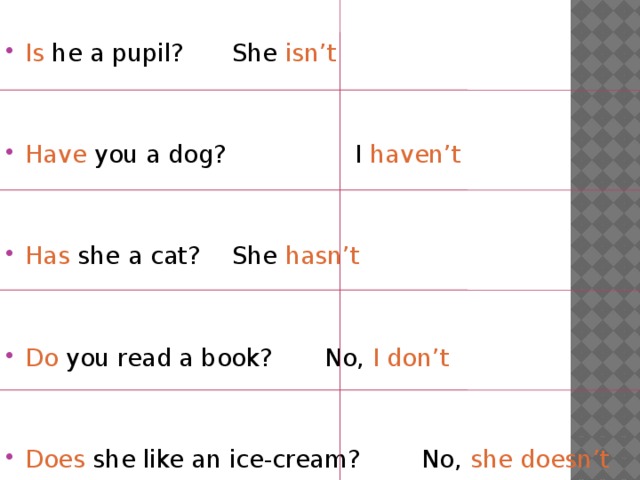 Is he a pupil?    She isn’t Have you a dog?   I haven’t Has she a cat?    She hasn’t Do you read a book?   No, I don’t Does she like an ice-cream? No, she doesn’t 