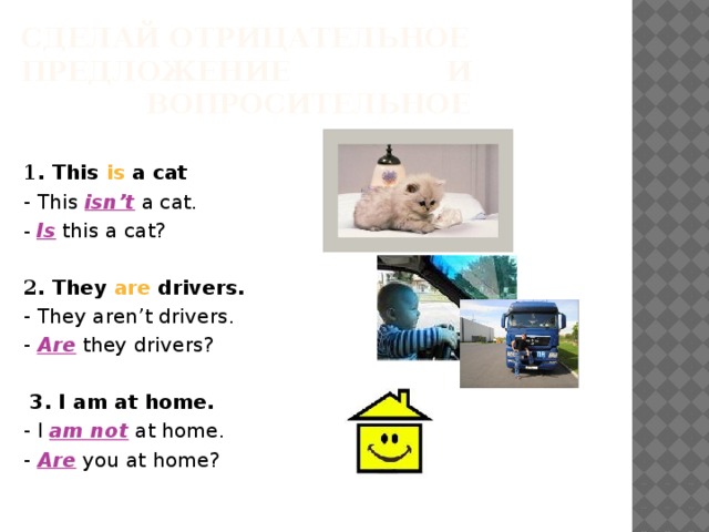 Сделай отрицательное предложение     и     вопросительное   1 . This is a cat   - This isn’t a cat.   -  Is this a cat?   2 . They are drivers.   - They aren’t drivers.   - Are they drivers?   3. I am at home.   - I am not  at home.   - Are you at home? 