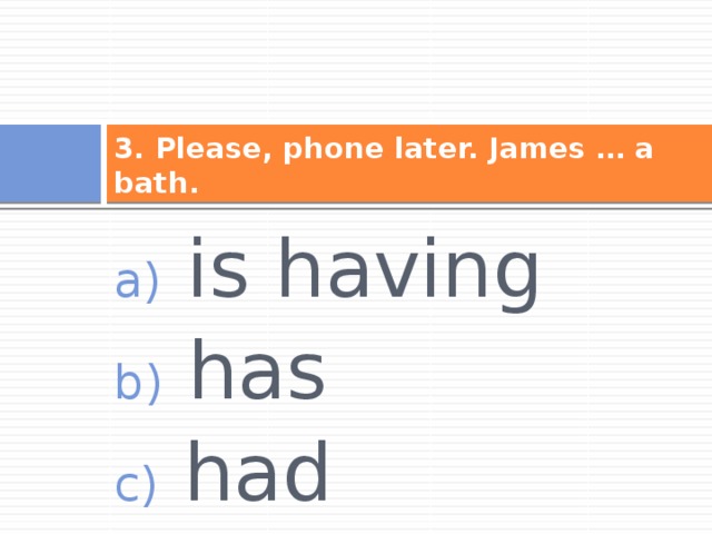 3. Please, phone later. James … a bath.  is having  has  had 