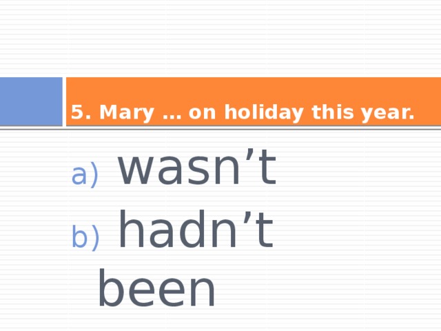 5. Mary … on holiday this year.  wasn’t  hadn’t been  hasn’t been 