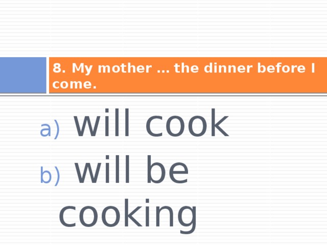 8. My mother … the dinner before I come.  will cook  will be cooking  will have cooked 
