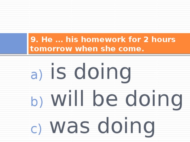 9. He … his homework for 2 hours tomorrow when she come.  is doing  will be doing  was doing 