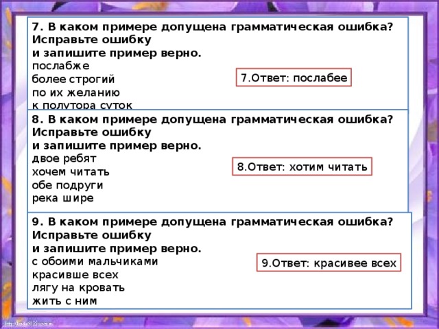 7. В каком примере допущена грамматическая ошибка? Исправьте ошибку и запишите пример верно. послабже более строгий по их желанию к полутора суток 7.Ответ: послабее 8. В каком примере допущена грамматическая ошибка? Исправьте ошибку и запишите пример верно. двое ребят хочем читать обе подруги река шире 8.Ответ: хотим читать 9. В каком примере допущена грамматическая ошибка? Исправьте ошибку и запишите пример верно. с обоими мальчиками красивше всех лягу на кровать жить с ним 9.Ответ: красивее всех