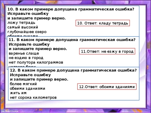 10. В каком примере допущена грамматическая ошибка? Исправьте ошибку и запишите пример верно. ложу тетрадь самый высокий глубочайшее озеро обеими руками 10. Ответ: кладу тетрадь 11. В каком примере допущена грамматическая ошибка? Исправьте ошибку и запишите пример верно. варенье слаще не ездию в город нет полутора килограммов четверо брюк 11.Ответ: не езжу в город 12. В каком примере допущена грамматическая ошибка? Исправьте ошибку и запишите пример верно. более мягкий обеими зданиями жить им нет сорока километров 12.Ответ: обоими зданиями