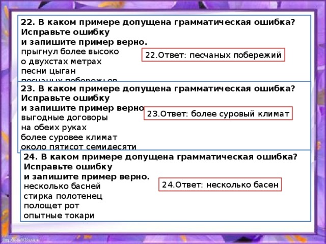 22. В каком примере допущена грамматическая ошибка? Исправьте ошибку и запишите пример верно. прыгнул более высоко о двухстах метрах песни цыган песчаных побережьев 22.Ответ: песчаных побережий 23. В каком примере допущена грамматическая ошибка? Исправьте ошибку и запишите пример верно. выгодные договоры на обеих руках более суровее климат около пятисот семидесяти 23.Ответ: более суровый климат 24. В каком примере допущена грамматическая ошибка? Исправьте ошибку и запишите пример верно. несколько басней стирка полотенец полощет рот опытные токари 24.Ответ: несколько басен