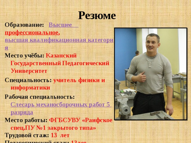  Резюме Образование: Высшее профессиональное , высшая квалификационная категория Место учёбы: Казанский Государственный Педагогический Университет Специальность: учитель физики и информатики Рабочая специальность: Слесарь механосборочных работ 5 разряда Место работы: ФГБСУВУ «Раифское спец.ПУ №1 закрытого типа» Трудовой стаж:  13 лет Педагогический стаж: 13лет Стаж работы в училище: 13 лет 