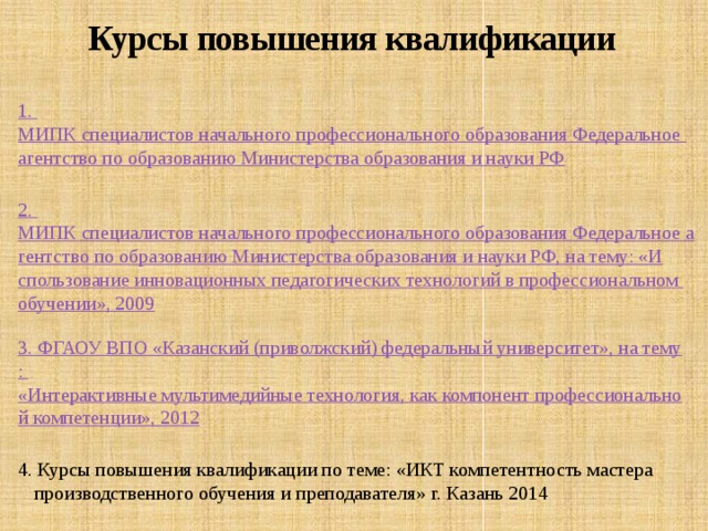 Курсы повышения квалификации 1. МИПК специалистов начального профессионального образования Федеральное агентство по образованию Министерства образования и науки РФ 2. МИПК специалистов начального профессионального образования Федеральное агентство по образованию Министерства образования и науки РФ, на тему: «Использование инновационных педагогических технологий в профессиональном обучении», 2009 3. ФГАОУ ВПО «Казанский (приволжский) федеральный университет», на тему : «Интерактивные мультимедийные технология, как компонент профессиональной компетенции», 2012 4. Курсы повышения квалификации по теме: «ИКТ компетентность мастера производственного обучения и преподавателя» г. Казань 2014 5 . ФГБОУ ДПО 