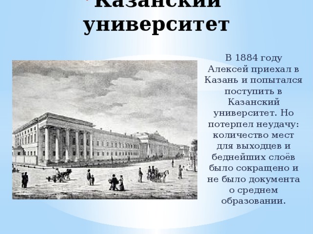 Казанский университет В 1884 году Алексей приехал в Казань и попытался поступить в Казанский университет. Но потерпел неудачу: количество мест для выходцев и беднейших слоёв было сокращено и не было документа о среднем образовании. 