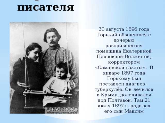 Первая семья писателя 30 августа 1896 года Горький обвенчался с дочерью разорившегося помещика Екатериной Павловной Волжиной, корректором «Самарской газеты». В январе 1897 года Горькому был поставлен диагноз – туберкулёз. Он лечился в Крыму, долечивался под Полтавой. Там 21 июля 1897 г. родился его сын Максим 
