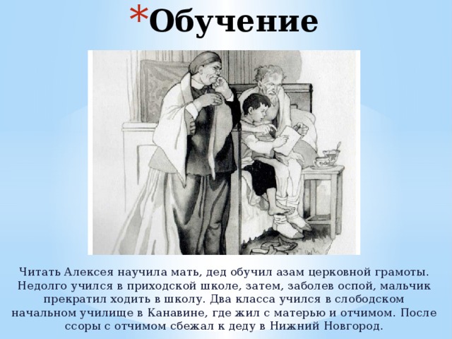 Обучение Читать Алексея научила мать, дед обучил азам церковной грамоты. Недолго учился в приходской школе, затем, заболев оспой, мальчик прекратил ходить в школу. Два класса учился в слободском начальном училище в Канавине, где жил с матерью и отчимом. После ссоры с отчимом сбежал к деду в Нижний Новгород. 