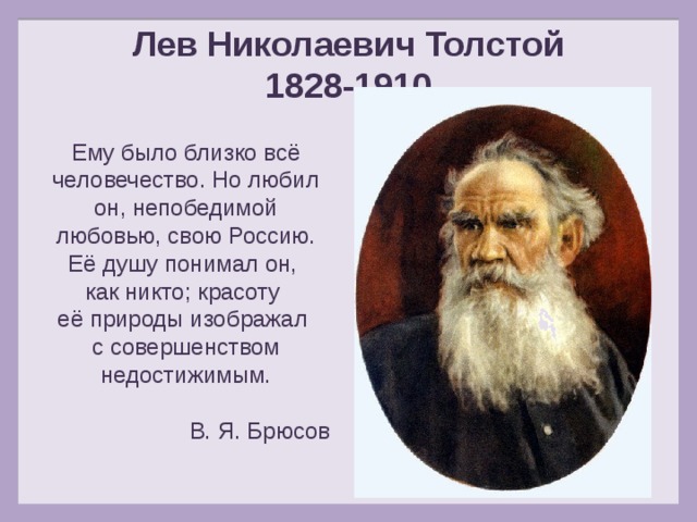 Лев Николаевич Толстой 1828-1910 Ему было близко всё человечество. Но любил он, непобедимой любовью, свою Россию. Её душу понимал он, как никто; красоту её природы изображал с совершенством недостижимым. В. Я. Брюсов 