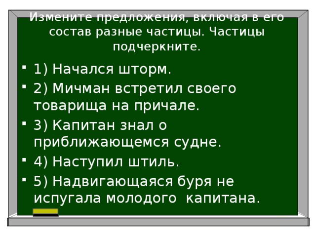 Измените предложения, включая в его состав разные частицы. Частицы подчеркните.   1) Начался шторм. 2) Мичман встретил своего товарища на причале. 3) Капитан знал о приближающемся судне. 4) Наступил штиль. 5) Надвигающаяся буря не испугала молодого капитана. 