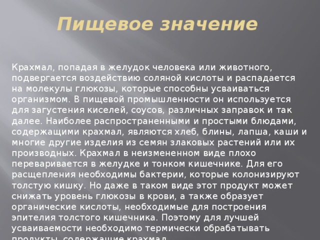 Пищевое значение Крахмал, попадая в желудок человека или животного, подвергается воздействию соляной кислоты и распадается на молекулы глюкозы, которые способны усваиваться организмом. В пищевой промышленности он используется для загустения киселей, соусов, различных заправок и так далее. Наиболее распространенными и простыми блюдами, содержащими крахмал, являются хлеб, блины, лапша, каши и многие другие изделия из семян злаковых растений или их производных. Крахмал в неизмененном виде плохо переваривается в желудке и тонком кишечнике. Для его расщепления необходимы бактерии, которые колонизируют толстую кишку. Но даже в таком виде этот продукт может снижать уровень глюкозы в крови, а также образует органические кислоты, необходимые для построения эпителия толстого кишечника. Поэтому для лучшей усваиваемости необходимо термически обрабатывать продукты, содержащие крахмал. 