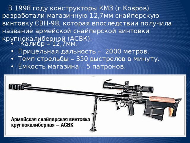  В 1998 году конструкторы КМЗ (г.Ковров) разработали магазинную 12,7мм снайперскую винтовку СВН-98, которая впоследствии получила название армейской снайперской винтовки крупнокалиберной (АСВК).  Калибр – 12,7мм. Прицельная дальность – 2000 метров. Темп стрельбы – 350 выстрелов в минуту. Ёмкость магазина – 5 патронов. 