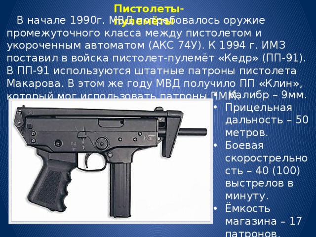 Пистолеты-пулемёты  В начале 1990г. МВД потребовалось оружие промежуточного класса между пистолетом и укороченным автоматом (АКС 74У). К 1994 г. ИМЗ поставил в войска пистолет-пулемёт «Кедр» (ПП-91). В ПП-91 используются штатные патроны пистолета Макарова. В этом же году МВД получило ПП «Клин», который мог использовать патроны ПММ.  Калибр – 9мм. Прицельная дальность – 50 метров. Боевая скорострельность – 40 (100) выстрелов в минуту. Ёмкость магазина – 17 патронов. 