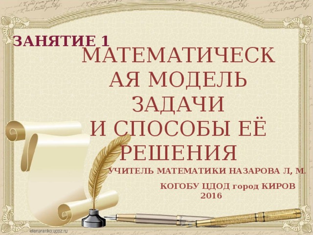 ЗАНЯТИЕ 1 МАТЕМАТИЧЕСКАЯ МОДЕЛЬ ЗАДАЧИ И СПОСОБЫ ЕЁ РЕШЕНИЯ УЧИТЕЛЬ МАТЕМАТИКИ НАЗАРОВА Л, М. КОГОБУ ЦДОД город КИРОВ  2016 