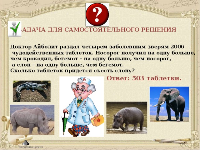 ЗАДАЧА ДЛЯ САМОСТОЯТЕЛЬНОГО РЕШЕНИЯ Доктор Айболит раздал четырем заболевшим зверям 2006  чудодейственных таблеток. Носорог получил на одну больше, чем крокодил, бегемот – на одну больше, чем носорог,  а слон – на одну больше, чем бегемот. Сколько таблеток придется съесть слону? Ответ: 503 таблетки. 