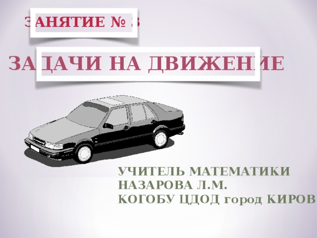 ЗАНЯТИЕ № 3 ЗАДАЧИ НА ДВИЖЕНИЕ УЧИТЕЛЬ МАТЕМАТИКИ НАЗАРОВА Л.М. КОГОБУ ЦДОД город КИРОВ 