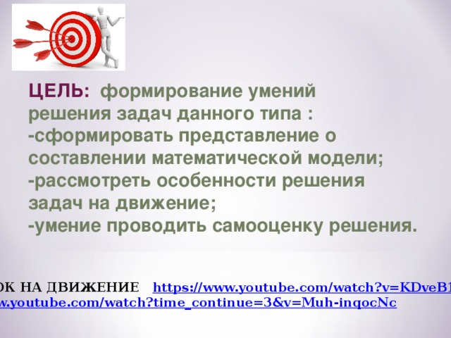 ЦЕЛЬ: формирование умений решения задач данного типа : -сформировать представление о составлении математической модели; -рассмотреть особенности решения задач на движение; -умение проводить самооценку решения. ВИДЕОУРОК НА ДВИЖЕНИЕ https://www.youtube.com/watch?v=KDveB1VyeOo  https://www.youtube.com/watch?time_continue=3&v=Muh-inqocNc 