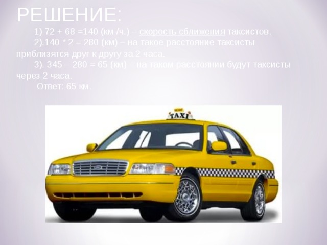 РЕШЕНИЕ:  1) 72 + 68 =140 (км /ч.) – скорость сближения таксистов.  2).140 * 2 = 280 (км) – на такое расстояние таксисты приблизятся друг к другу за 2 часа.  3). 345 – 280 = 65 (км) – на таком расстоянии будут таксисты через 2 часа.  Ответ: 65 км. 