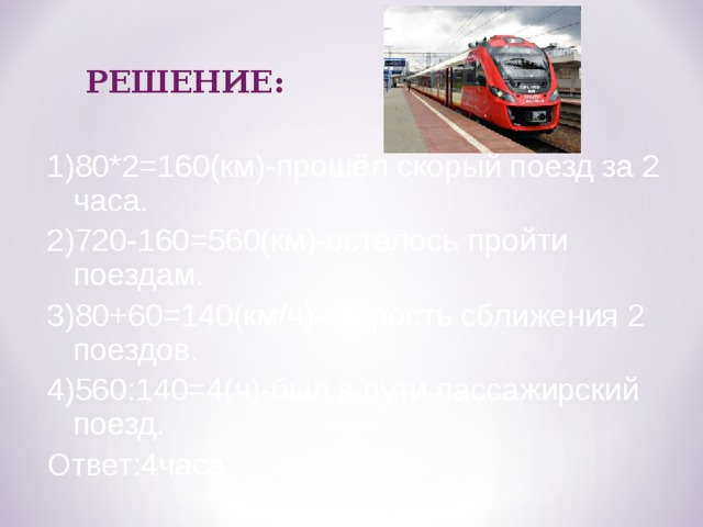 РЕШЕНИЕ: 1)80*2=160(км)-прошёл скорый поезд за 2 часа. 2)720-160=560(км)-осталось пройти поездам. 3)80+60=140(км/ч)-скорость сближения 2 поездов. 4)560:140=4(ч)-был в пути пассажирский поезд. Ответ:4часа. 