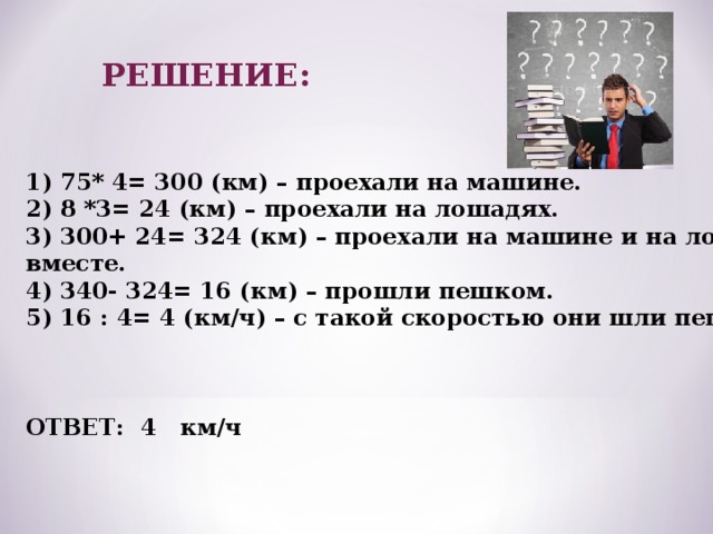 РЕШЕНИЕ: 1) 75* 4= 300 (км) – проехали на машине. 2) 8 *3= 24 (км) – проехали на лошадях. 3) 300+ 24= 324 (км) – проехали на машине и на лошадях вместе. 4) 340- 324= 16 (км) – прошли пешком. 5) 16 : 4= 4 (км/ч) – с такой скоростью они шли пешком.    ОТВЕТ: 4 км/ч 