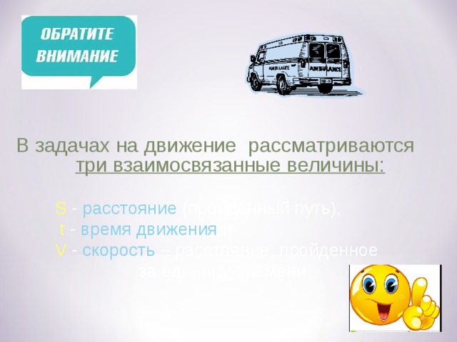  В задачах на движение рассматриваются три взаимосвязанные величины:   S - расстояние (пройденный путь),  t - время движения и  V - скорость – расстояние, пройденное  за единицу времени. 