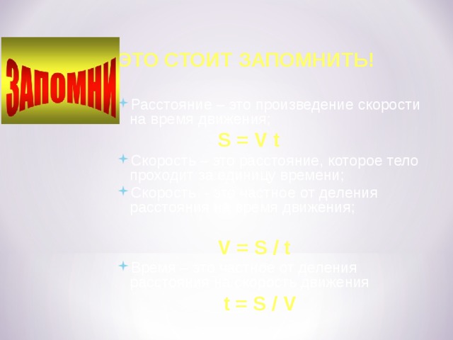 ЭТО СТОИТ ЗАПОМНИТЬ!  Расстояние – это произведение скорости на время движения;  S = V t Скорость – это расстояние, которое тело проходит за единицу времени; Скорость - это частное от деления расстояния на время движения;  V = S / t Время – это частное от деления расстояния на скорость движения  t = S / V 