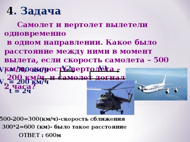 4 . Задача  Самолет и вертолет вылетели одновременно  в одном направлении. Какое было расстояние между ними в момент вылета, если скорость самолета – 500 км/ч, скорость вертолета –  200 км/ч, и самолет догнал вертолет за 2 часа? V1 V2 V 1 = 500 км/ч V 2 = 200 км/ч t = 2ч 1. 500-200=300(км/ч)-скорость сближения 2. 300*2=600 (км)- было такое расстояние ОТВЕТ : 600м 