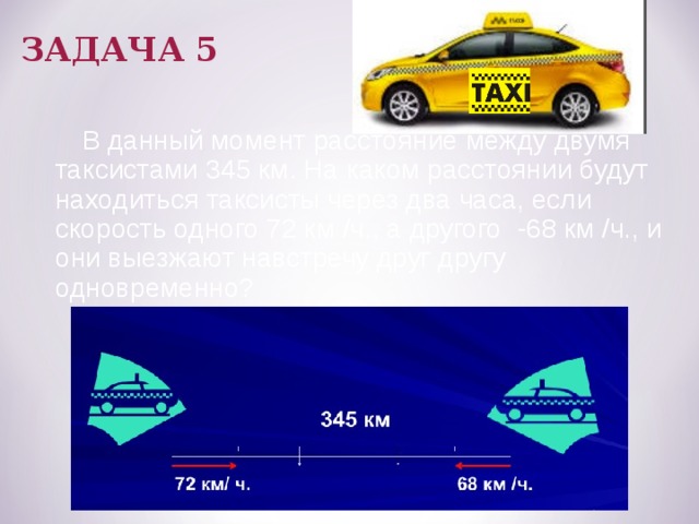 ЗАДАЧА 5  В данный момент расстояние между двумя таксистами 345 км. На каком расстоянии будут находиться таксисты через два часа, если скорость одного 72 км /ч., а другого -68 км /ч., и они выезжают навстречу друг другу одновременно? 