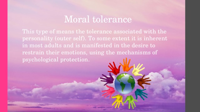 Moral tolerance   This type of means the tolerance associated with the personality (outer self). To some extent it is inherent in most adults and is manifested in the desire to restrain their emotions, using the mechanisms of psychological protection. 