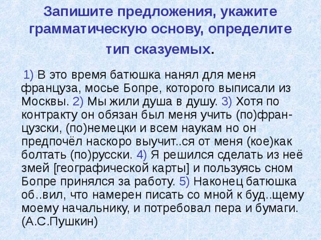 Запишите предложения, укажите грамматическую основу, определите тип сказуемых .  1) В это время батюшка нанял для меня француза, мосье Бопре, которого выписали из Москвы. 2) Мы жили душа в душу. 3) Хотя по контракту он обязан был меня учить (по)фран-цузски, (по)немецки и всем наукам но он предпочёл наскоро выучит..ся от меня (кое)как болтать (по)русски. 4) Я решился сделать из неё змей [ географической карты ] и пользуясь сном Бопре принялся за работу. 5) Наконец батюшка об..вил, что намерен писать со мной к буд..щему моему начальнику, и потребовал пера и бумаги. (А.С.Пушкин) 
