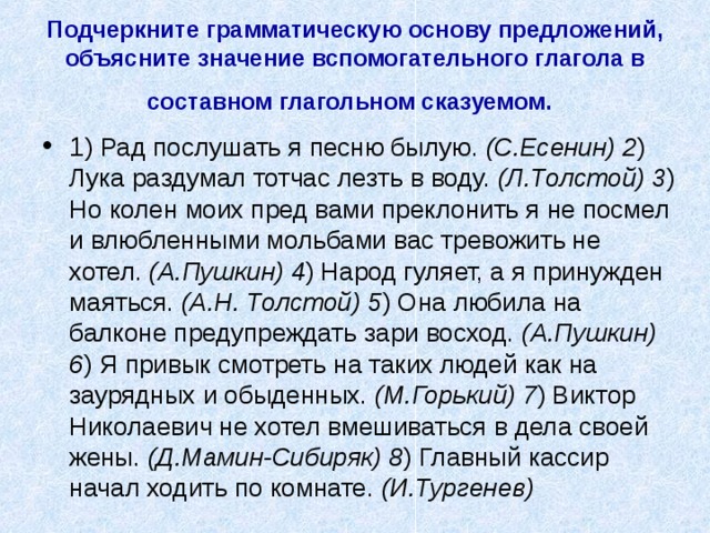 Подчеркните грамматическую основу предложений, объясните значение вспомогательного глагола в  составном глагольном сказуемом.  1 ) Рад послушать я песню былую. (С.Есенин) 2 ) Лука раздумал тотчас лезть в воду. (Л.Толстой) 3 ) Но колен моих пред вами преклонить я не посмел и влюбленными мольбами вас тревожить не хотел. (А.Пушкин) 4 ) Народ гуляет, а я принужден маяться. (А.Н. Толстой) 5 ) Она любила на балконе предупреждать зари восход. (А.Пушкин) 6 ) Я привык смотреть на таких людей как на заурядных и обыденных. (М.Горький) 7 ) Виктор Николаевич не хотел вмешиваться в дела своей жены. (Д.Мамин-Сибиряк) 8 ) Главный кассир начал ходить по комнате. (И.Тургенев)  