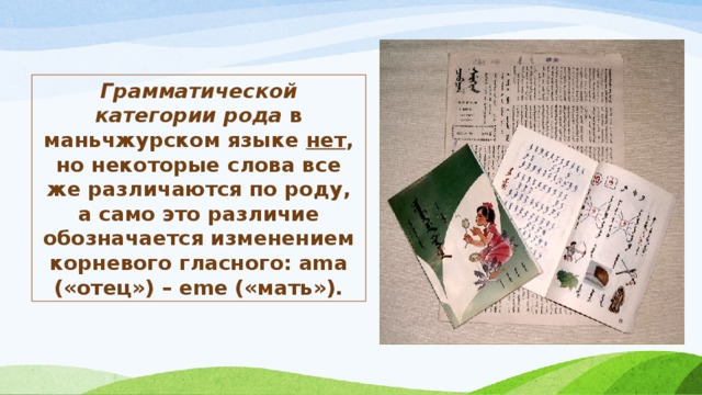 Грамматической категории рода в маньчжурском языке нет , но некоторые слова все же различаются по роду, а само это различие обозначается изменением корневого гласного: ama («отец») – eme («мать»). 